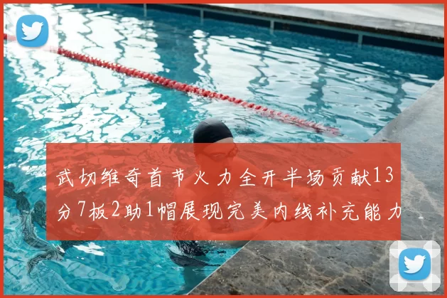 武切维奇首节火力全开半场贡献13分7板2助1帽展现完美内线补充能力