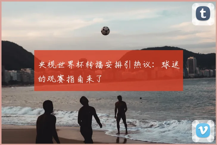 央视世界杯转播安排引热议:球迷的观赛指南来了