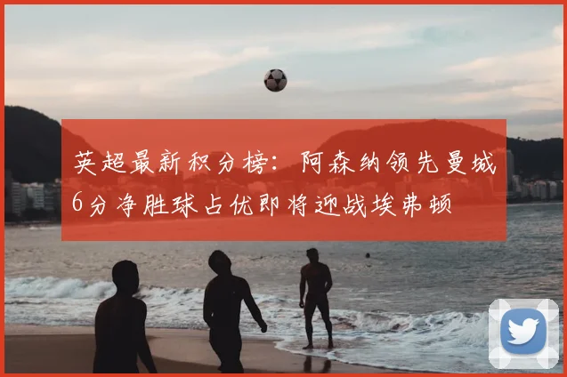 英超最新积分榜：阿森纳领先曼城6分净胜球占优即将迎战埃弗顿