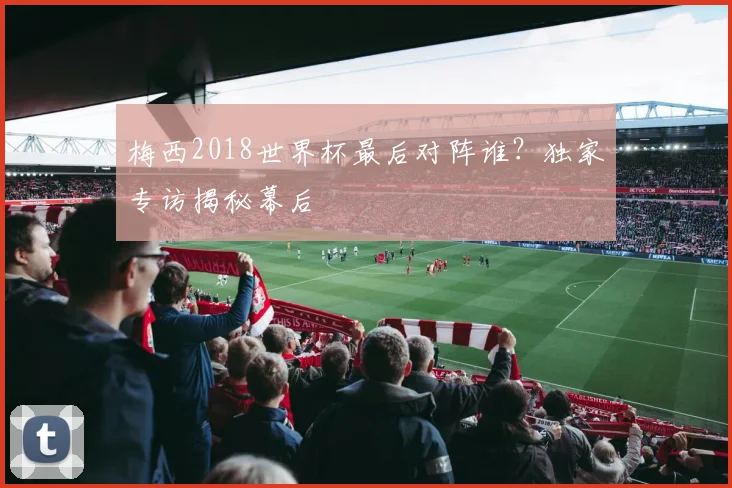 梅西2018世界杯最后对阵谁?独家专访揭秘幕后