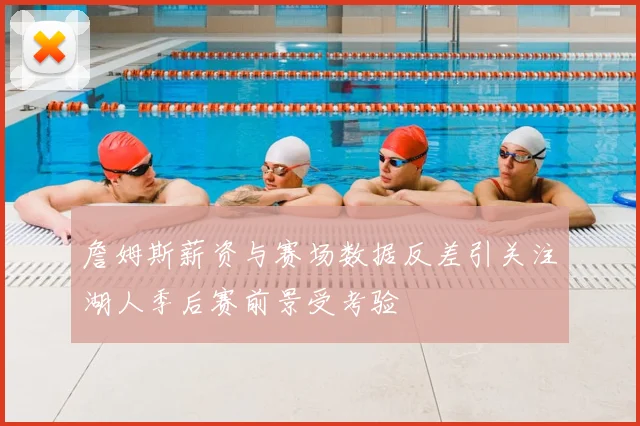 詹姆斯薪资与赛场数据反差引关注湖人季后赛前景受考验