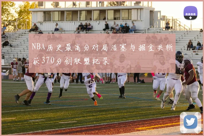 NBA历史最高分对局活塞与掘金共斩获370分创联盟纪录