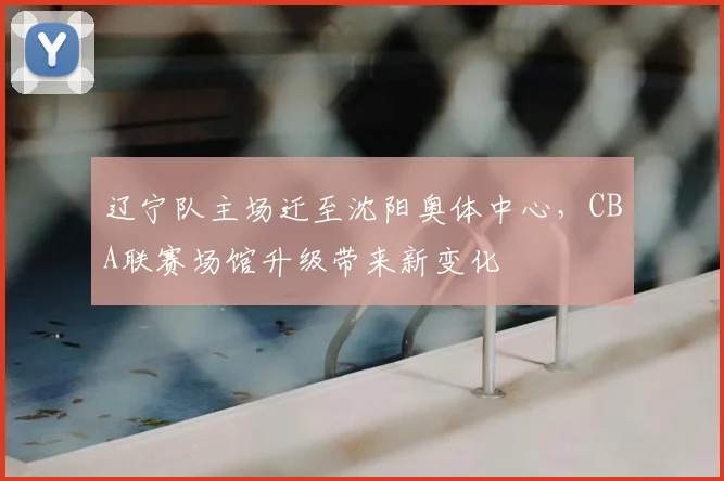 辽宁队主场迁至沈阳奥体中心，CBA联赛场馆升级带来新变化