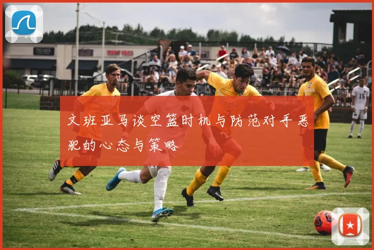 文班亚马谈空篮时机与防范对手恶犯的心态与策略