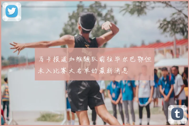 马卡报道加维随队前往毕尔巴鄂但未入比赛大名单的最新消息