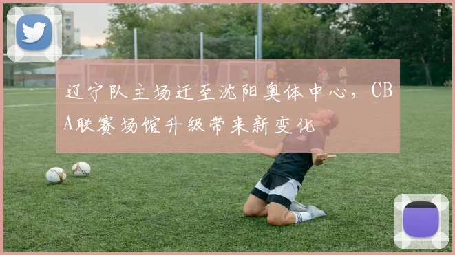 辽宁队主场迁至沈阳奥体中心，CBA联赛场馆升级带来新变化