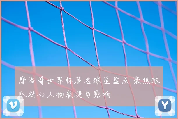 摩洛哥世界杯著名球星盘点 聚焦球队核心人物表现与影响