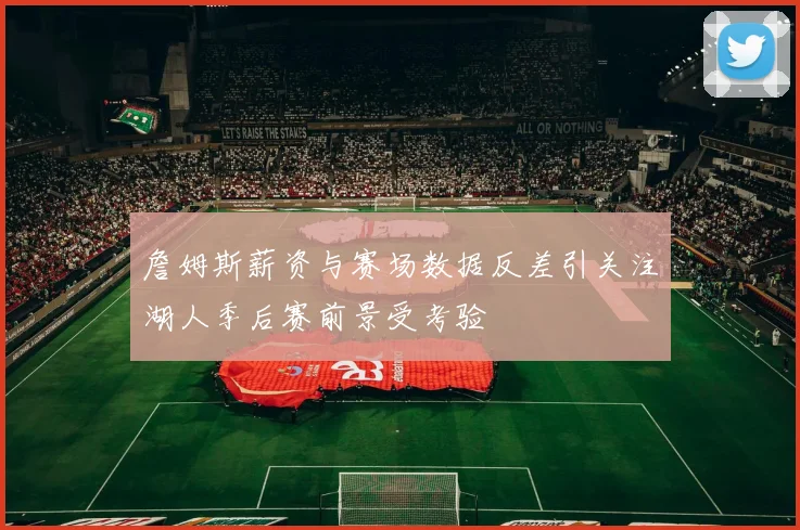 詹姆斯薪资与赛场数据反差引关注湖人季后赛前景受考验