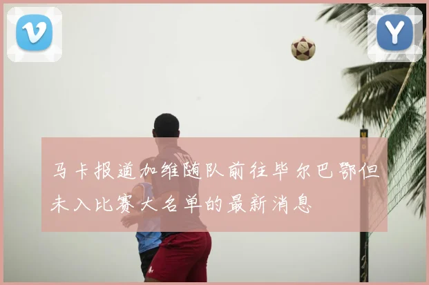 马卡报道加维随队前往毕尔巴鄂但未入比赛大名单的最新消息