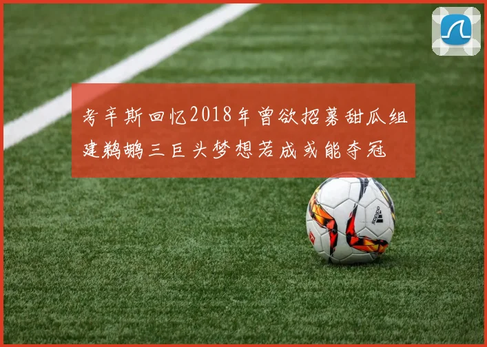 考辛斯回忆2018年曾欲招募甜瓜组建鹈鹕三巨头梦想若成或能夺冠