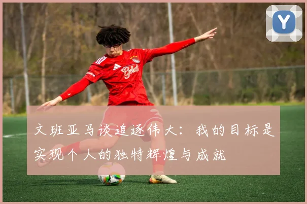 文班亚马谈追逐伟大：我的目标是实现个人的独特辉煌与成就