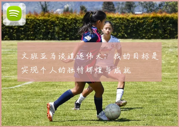 文班亚马谈追逐伟大:我的目标是实现个人的独特辉煌与成就