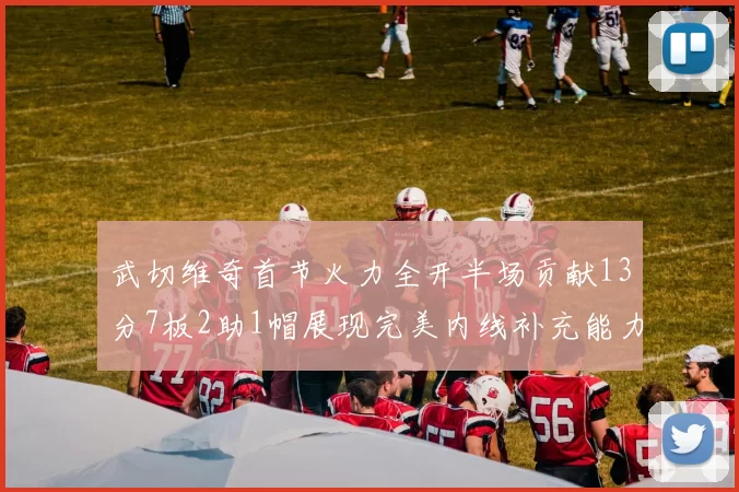 武切维奇首节火力全开半场贡献13分7板2助1帽展现完美内线补充能力