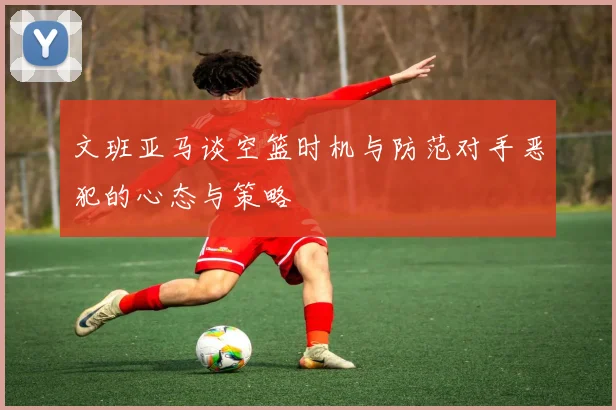 文班亚马谈空篮时机与防范对手恶犯的心态与策略