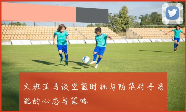 文班亚马谈空篮时机与防范对手恶犯的心态与策略