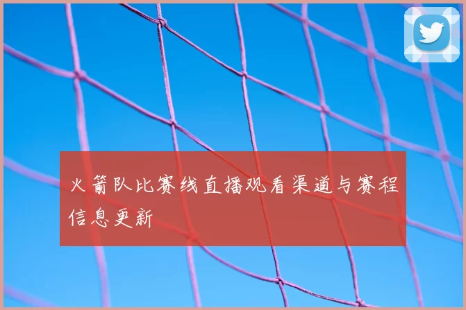 火箭队比赛线直播观看渠道与赛程信息更新