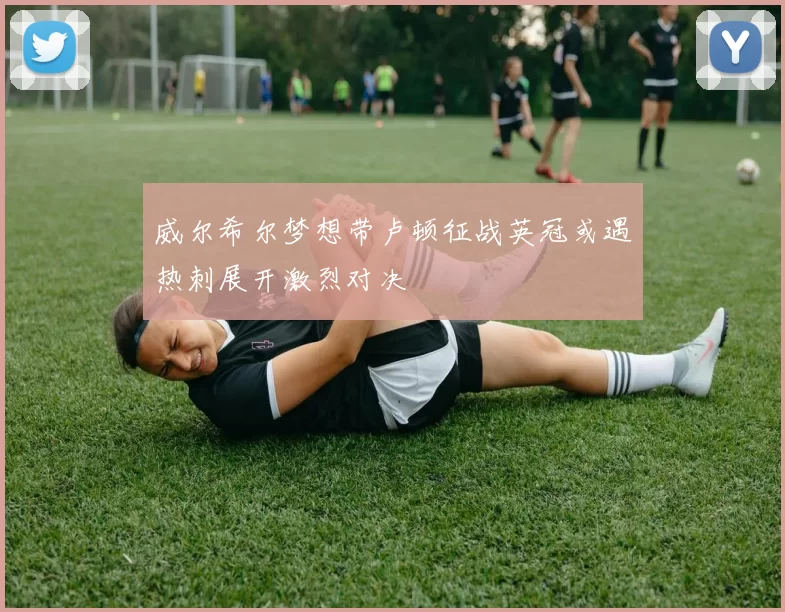 威尔希尔梦想带卢顿征战英冠或遇热刺展开激烈对决