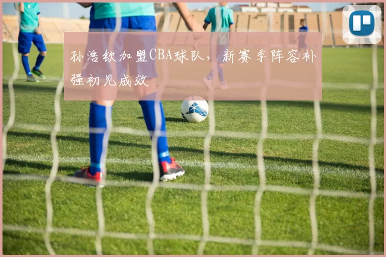 孙浩钦加盟CBA球队，新赛季阵容补强初见成效