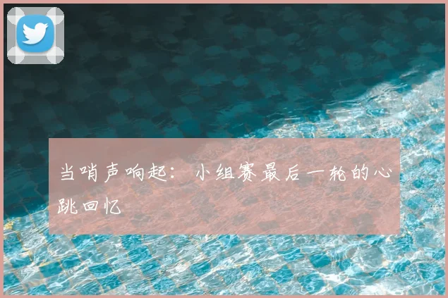 当哨声响起:小组赛最后一轮的心跳回忆