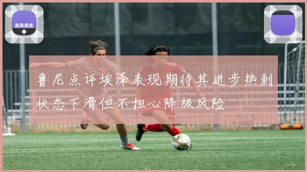 鲁尼点评埃泽表现期待其进步热刺状态下滑但不担心降级风险