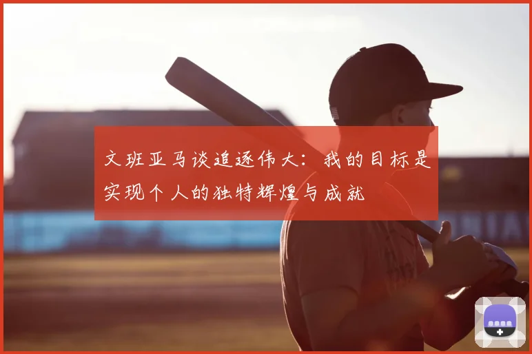 文班亚马谈追逐伟大：我的目标是实现个人的独特辉煌与成就