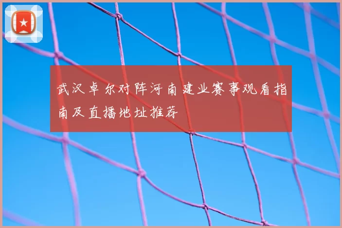 武汉卓尔对阵河南建业赛事观看指南及直播地址推荐
