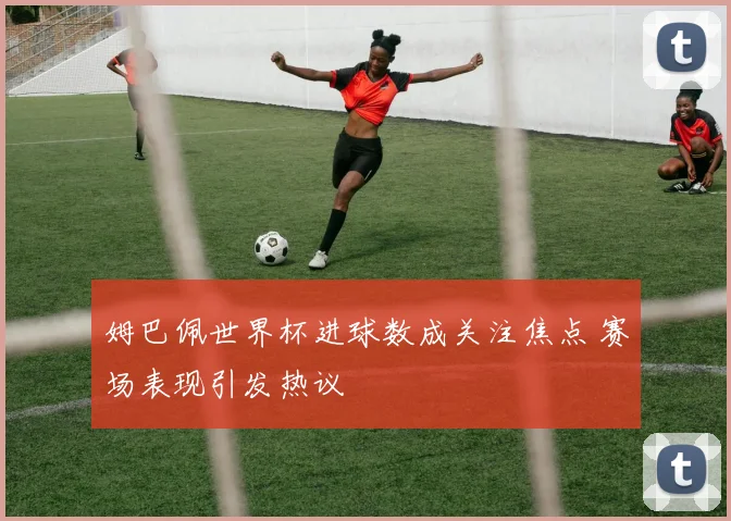 姆巴佩世界杯进球数成关注焦点 赛场表现引发热议