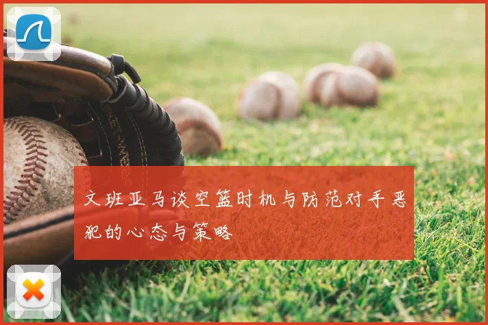 文班亚马谈空篮时机与防范对手恶犯的心态与策略