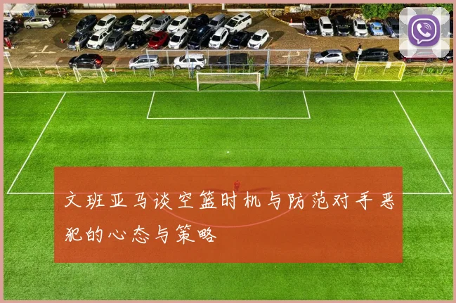 文班亚马谈空篮时机与防范对手恶犯的心态与策略