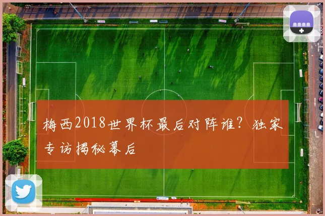 梅西2018世界杯最后对阵谁?独家专访揭秘幕后
