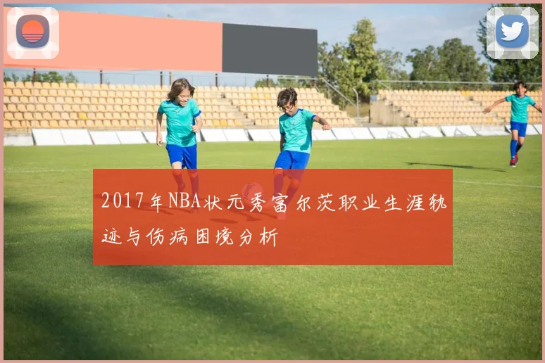 2017年NBA状元秀富尔茨职业生涯轨迹与伤病困境分析