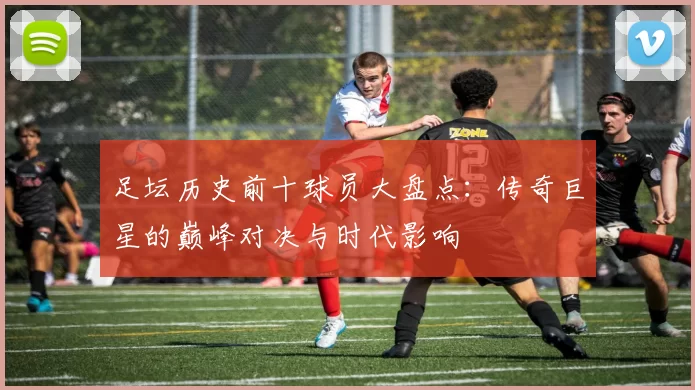 足坛历史前十球员大盘点：传奇巨星的巅峰对决与时代影响