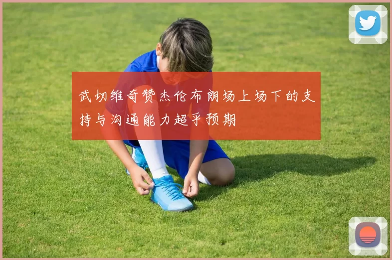 武切维奇赞杰伦布朗场上场下的支持与沟通能力超乎预期