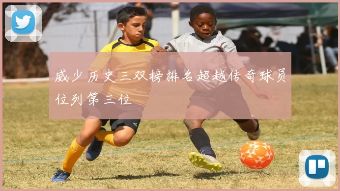威少历史三双榜排名超越传奇球员位列第三位