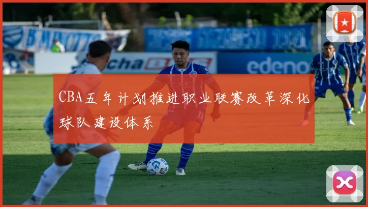 CBA五年计划推进职业联赛改革深化球队建设体系