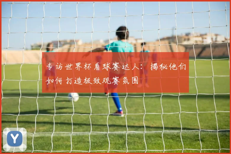 专访世界杯看球赛达人:揭秘他们如何打造极致观赛氛围