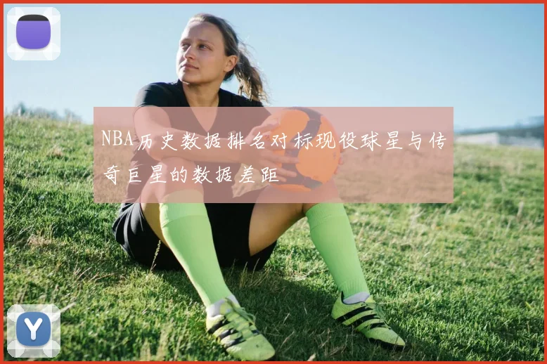 NBA历史数据排名对标现役球星与传奇巨星的数据差距