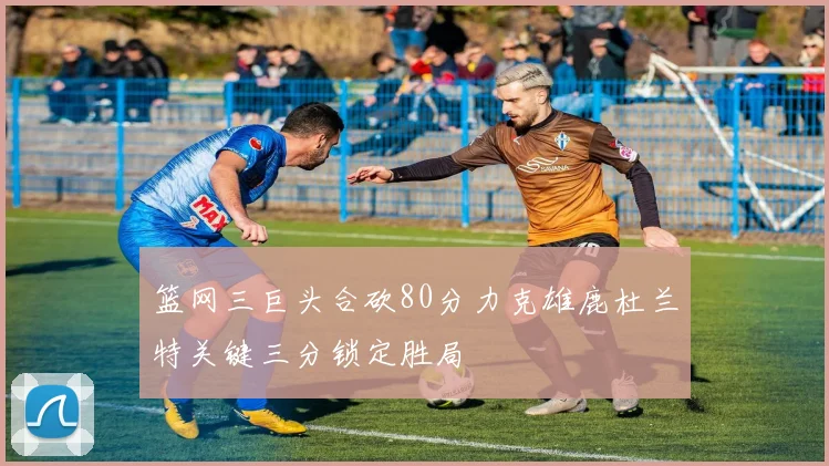篮网三巨头合砍80分力克雄鹿杜兰特关键三分锁定胜局