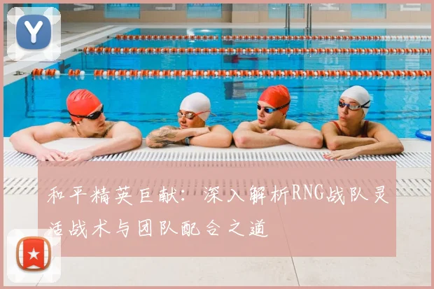 和平精英巨献:深入解析RNG战队灵活战术与团队配合之道