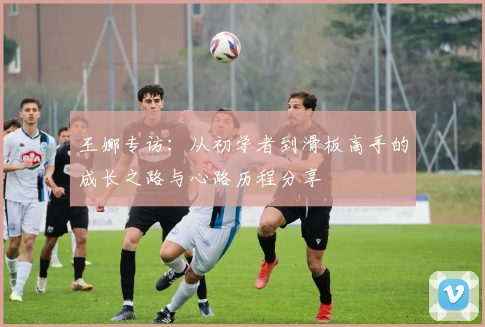 王娜专访：从初学者到滑板高手的成长之路与心路历程分享