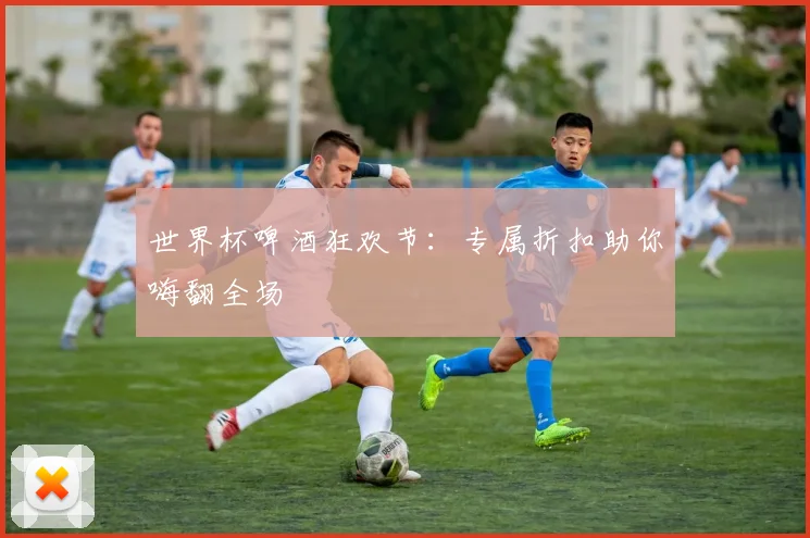 世界杯啤酒狂欢节:专属折扣助你嗨翻全场