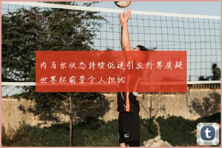 内马尔状态持续低迷引发外界质疑世界杯前景令人担忧