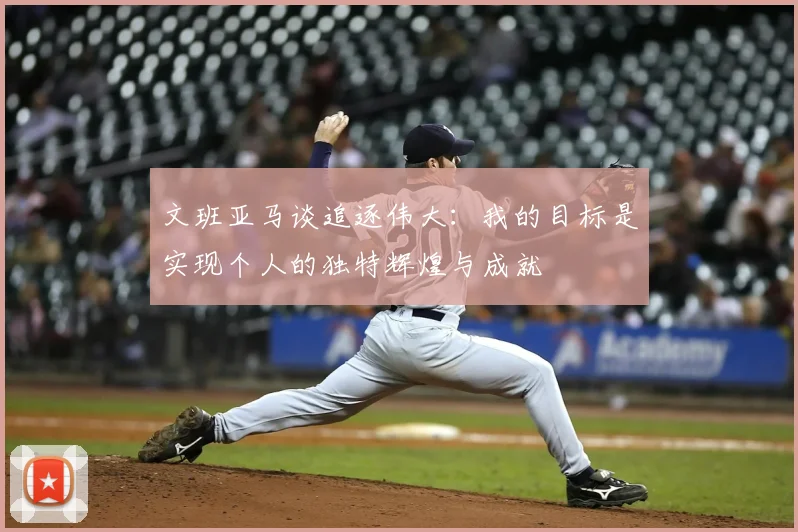 文班亚马谈追逐伟大:我的目标是实现个人的独特辉煌与成就