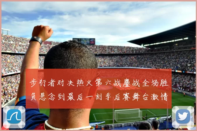 步行者对决热火第六战鏖战全场胜负悬念到最后一刻季后赛舞台激情拉满