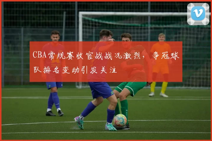 CBA常规赛收官战战况激烈，争冠球队排名变动引发关注