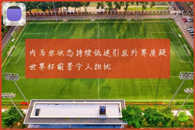 内马尔状态持续低迷引发外界质疑世界杯前景令人担忧