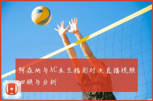阿森纳与AC米兰精彩对决直播视频回顾与分析