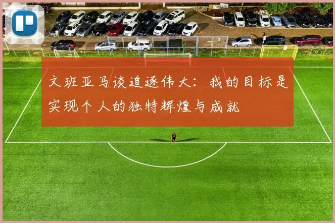 文班亚马谈追逐伟大：我的目标是实现个人的独特辉煌与成就