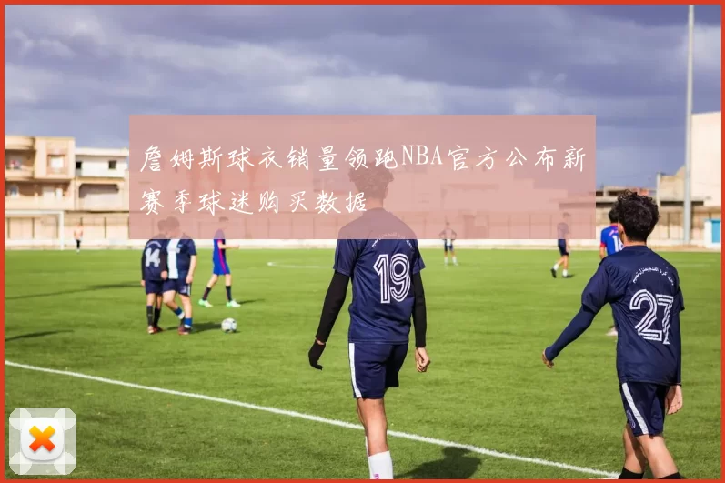 詹姆斯球衣销量领跑NBA官方公布新赛季球迷购买数据