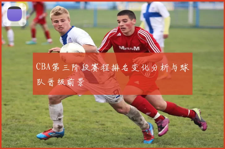 CBA第三阶段赛程排名变化分析与球队晋级前景